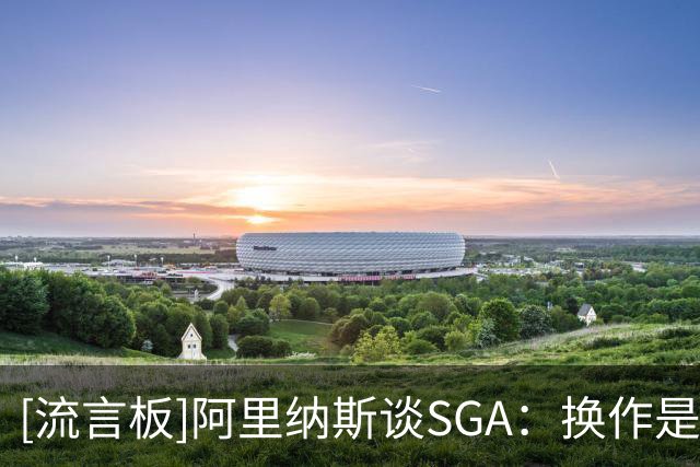 [流言板]阿里纳斯谈SGA：换作是我绝不会放弃纪录，差3分会继续出手